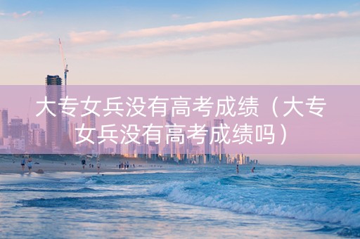 大专女兵没有高考成绩（大专女兵没有高考成绩吗）