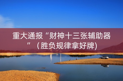 重大通报“财神十三张辅助器”（胜负规律拿好牌)
