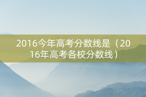 2016今年高考分数线是（2016年高考各校分数线）