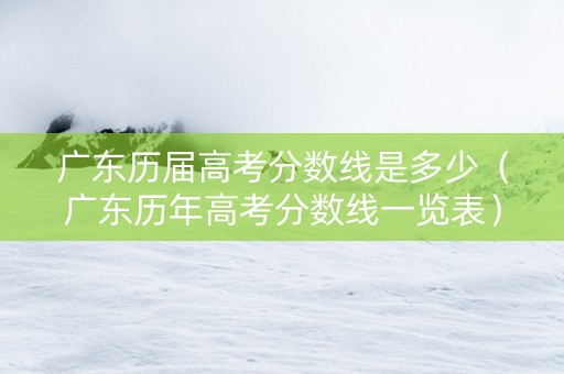 广东历届高考分数线是多少（广东历年高考分数线一览表）