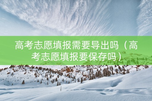高考志愿填报需要导出吗（高考志愿填报要保存吗）