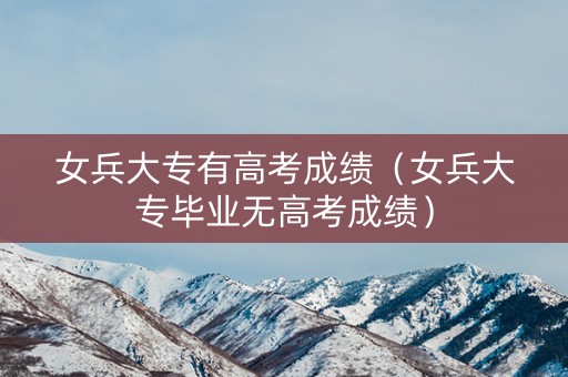 女兵大专有高考成绩（女兵大专毕业无高考成绩）