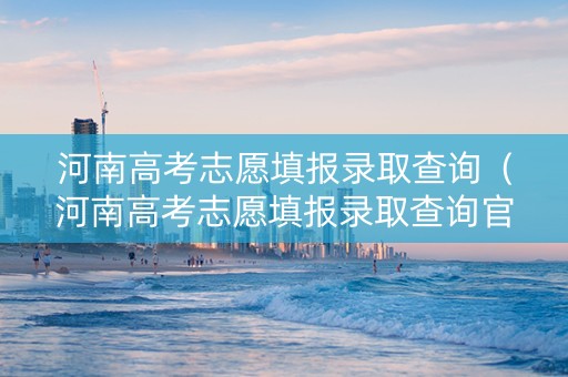 河南高考志愿填报录取查询（河南高考志愿填报录取查询官网）