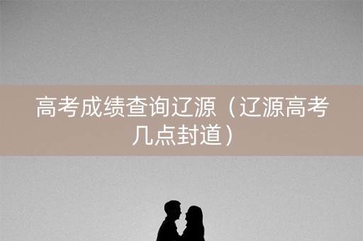 高考成绩查询辽源（辽源高考几点封道）