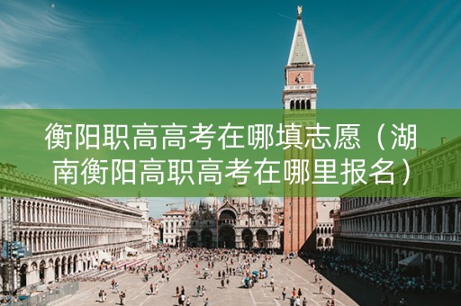 衡阳职高高考在哪填志愿（湖南衡阳高职高考在哪里报名）