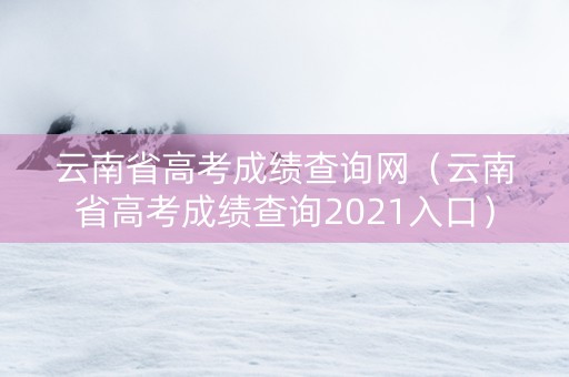 云南省高考成绩查询网（云南省高考成绩查询2021入口）