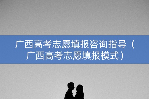 广西高考志愿填报咨询指导（广西高考志愿填报模式）