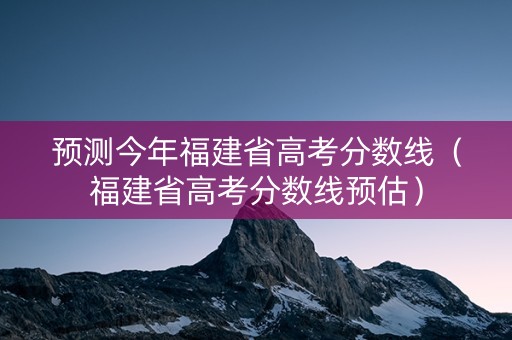 预测今年福建省高考分数线（福建省高考分数线预估）