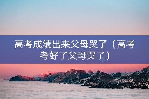 高考成绩出来父母哭了（高考考好了父母哭了）