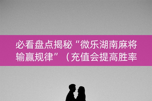 必看盘点揭秘“微乐湖南麻将输赢规律”（充值会提高胜率么)