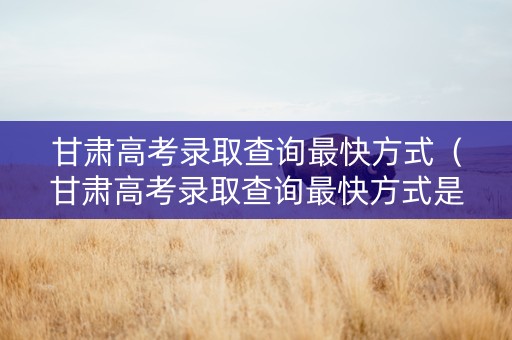 甘肃高考录取查询最快方式（甘肃高考录取查询最快方式是什么）