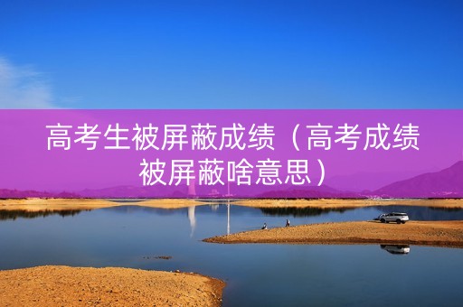 高考生被屏蔽成绩（高考成绩被屏蔽啥意思）