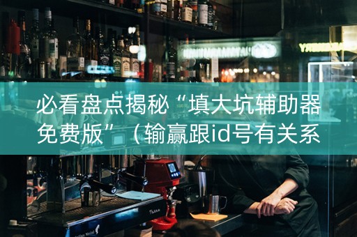 必看盘点揭秘“填大坑辅助器免费版”（输赢跟id号有关系吗)