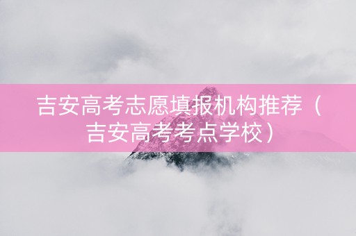 吉安高考志愿填报机构推荐（吉安高考考点学校）