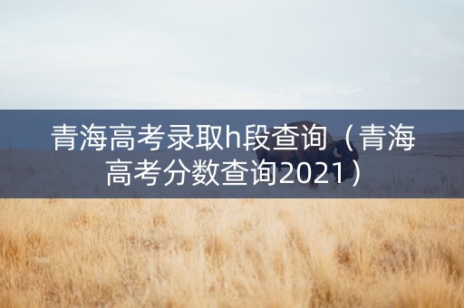 青海高考录取h段查询（青海高考分数查询2021）