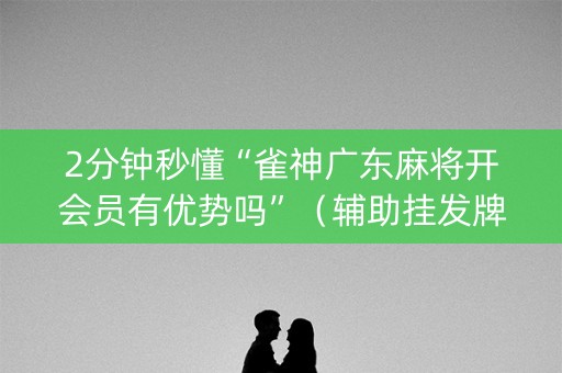 2分钟秒懂“雀神广东麻将开会员有优势吗”（辅助挂发牌规律)