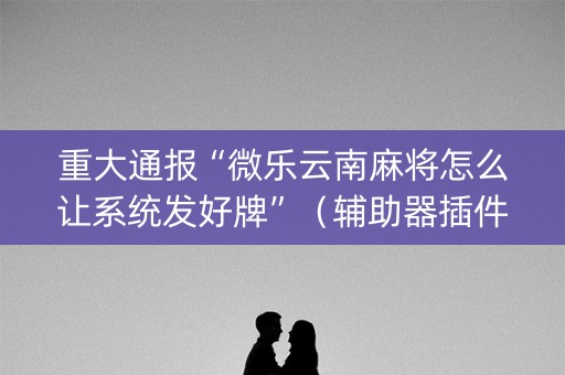 重大通报“微乐云南麻将怎么让系统发好牌”（辅助器插件)