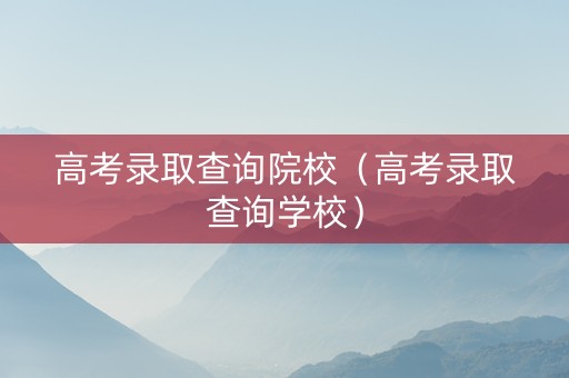 高考录取查询院校（高考录取查询学校）