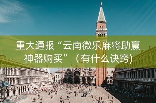 重大通报“云南微乐麻将助赢神器购买”（有什么诀窍)
