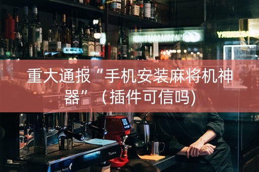 重大通报“手机安装麻将机神器”（插件可信吗)