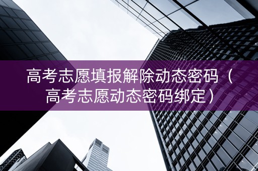 高考志愿填报解除动态密码（高考志愿动态密码绑定）