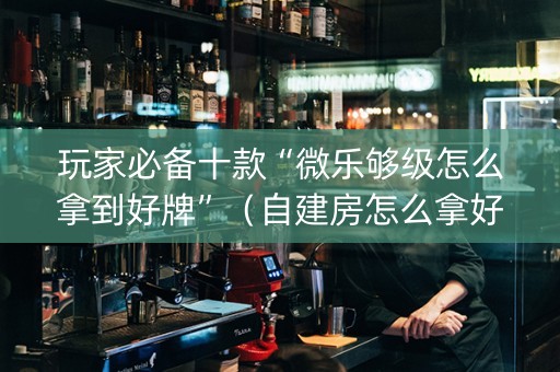 玩家必备十款“微乐够级怎么拿到好牌”（自建房怎么拿好牌)