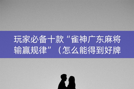 玩家必备十款“雀神广东麻将输赢规律”（怎么能得到好牌)