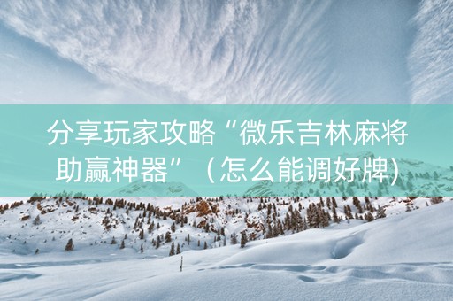 分享玩家攻略“微乐吉林麻将助赢神器”（怎么能调好牌)