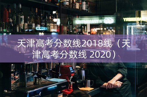 天津高考分数线2018线（天津高考分数线 2020）