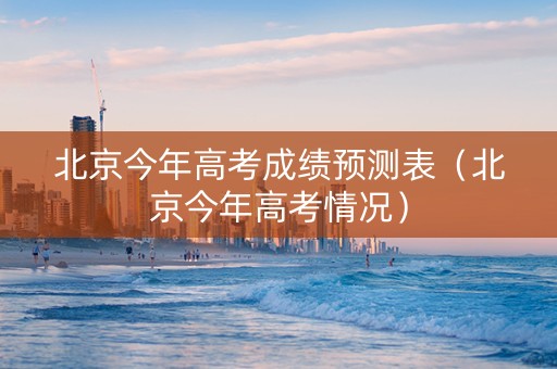 北京今年高考成绩预测表（北京今年高考情况）