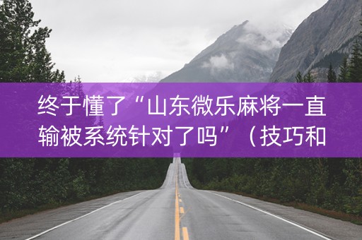 终于懂了“山东微乐麻将一直输被系统针对了吗”（技巧和打好牌方法)