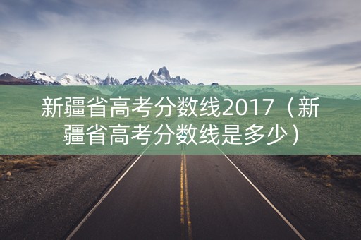 新疆省高考分数线2017（新疆省高考分数线是多少）