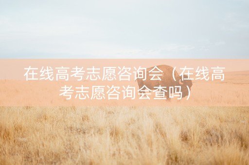 在线高考志愿咨询会（在线高考志愿咨询会查吗）