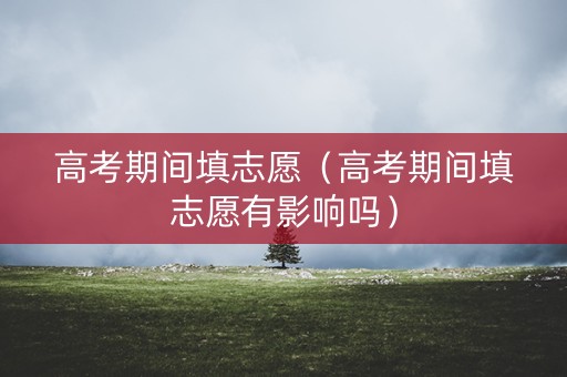 高考期间填志愿（高考期间填志愿有影响吗）