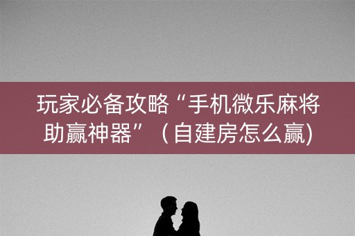 玩家必备攻略“手机微乐麻将助赢神器”（自建房怎么赢)