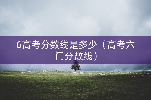 6高考分数线是多少（高考六门分数线）