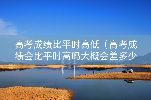 高考成绩比平时高低（高考成绩会比平时高吗大概会差多少分）