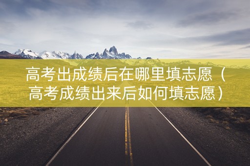 高考出成绩后在哪里填志愿（高考成绩出来后如何填志愿）