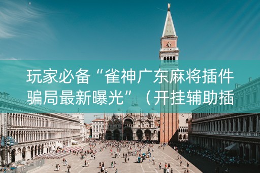 玩家必备“雀神广东麻将插件骗局最新曝光”（开挂辅助插件)