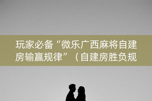 玩家必备“微乐广西麻将自建房输赢规律”（自建房胜负规律)
