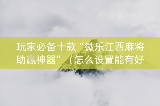 玩家必备十款“微乐江西麻将助赢神器”（怎么设置能有好牌)