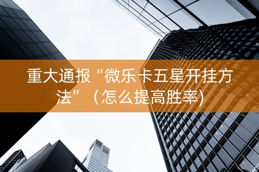 重大通报“微乐卡五星开挂方法”（怎么提高胜率)