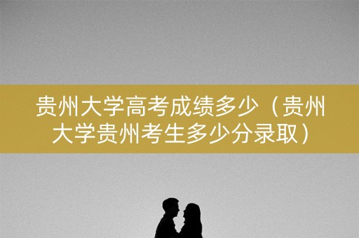 贵州大学高考成绩多少（贵州大学贵州考生多少分录取）