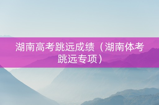湖南高考跳远成绩（湖南体考跳远专项）