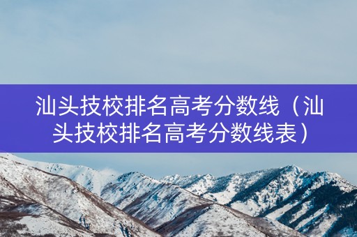 汕头技校排名高考分数线（汕头技校排名高考分数线表）