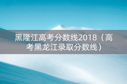 黑隆江高考分数线2018（高考黑龙江录取分数线）