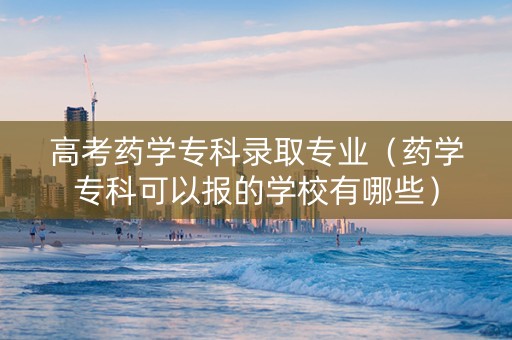 高考药学专科录取专业（药学专科可以报的学校有哪些）