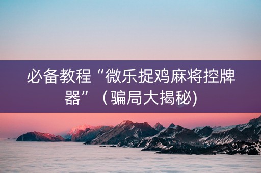必备教程“微乐捉鸡麻将控牌器”（骗局大揭秘)