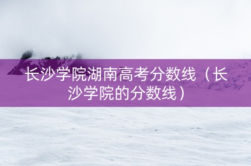 长沙学院湖南高考分数线（长沙学院的分数线）