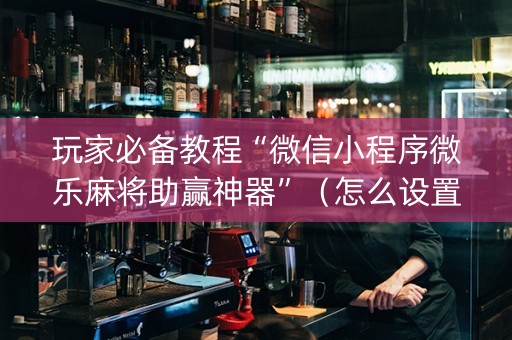玩家必备教程“微信小程序微乐麻将助赢神器”（怎么设置能有好牌)